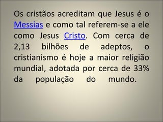 Os cristãos acreditam que Jesus é o
Messias e como tal referem-se a ele
como Jesus Cristo. Com cerca de
2,13 bilhões de adeptos, o
cristianismo é hoje a maior religião
mundial, adotada por cerca de 33%
da população do mundo.
 