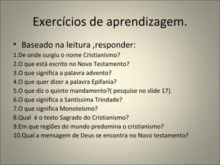 Exercícios de aprendizagem.
• Baseado na leitura ,responder:
1.De onde surgiu o nome Cristianismo?
2.O que está escrito no Novo Testamento?
3.O que significa a palavra advento?
4.O que quer dizer a palavra Epifania?
5.O que diz o quinto mandamento?( pesquise no slide 17).
6.O que significa a Santíssima Trindade?
7.O que significa Monoteísmo?
8.Qual é o texto Sagrado do Cristianismo?
9.Em que regiões do mundo predomina o cristianismo?
10.Qual a mensagem de Deus se encontra no Novo testamento?
 