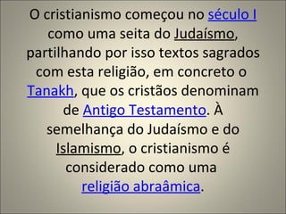O cristianismo começou no século I
   como uma seita do Judaísmo,
partilhando por isso textos sagrados
 com esta religião, em concreto o
Tanakh, que os cristãos denominam
      de Antigo Testamento. À
   semelhança do Judaísmo e do
     Islamismo, o cristianismo é
       considerado como uma
         religião abraâmica.
 
