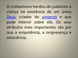 O cristianismo herdou do judaísmo a
crença na existência de um único
Deus, criador do universo e que
pode intervir sobre ele. Os seus
atributos mais importantes são por
isso a onipotência, a onipresença e
onisciência.
 