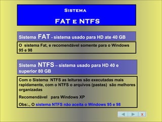 X Sistema   FAT e NTFS Sistema  NTFS  –  sistema usado para HD 40 e superior 80 GB Sistema  FAT  -  sistema usado para HD ate 40 GB O  sistema Fat, e recomendável somente para o Windows 95 e 98 Com o Sistema  NTFS as leituras são executadas mais rapidamente, com o NTFS o arquivos (pastas)  são melhores organizadas  Recomendável  para Windows XP Obs:., O  sistema NTFS não aceita o Windows 95 e 98 