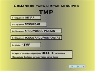 X Comandos para limpar arguivos   tmp 1 - Cliquar em  INICIAR 2 - Cliquar em  PESQUISAR 3 - Cliquar em  ARGUIVOS OU PASTAS 4 - Cliquar em  TODOS ARGUIVOS PASTAS 5 – digite :  *.TMP 6 – Após o resultado da pesquisa  DELETE  os arquivos (Os arguivos deletados serão enviados para a lixeira 