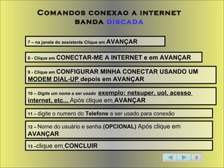 X Comandos conexao a internet banda  discada 7 – na janela do assistente Clique em  AVANÇAR 8 - Clique em  CONECTAR-ME A INTERNET e em AVANÇAR 9 - Clique em  CONFIGURAR MINHA CONECTAR USANDO UM  MODEM DIAL-UP  depois em AVANÇAR 10 –  Digite um nome a ser usado   exemplo: netsuper, uol, acesso  internet, etc...  Após clique em   AVANÇAR 11 –  digite o numero do  Telefone  a ser usado para conexão 12 –  Nome do usuário e senha  (OPCIONAL)  Após clique em   AVANÇAR 13 – clique em   CONCLUIR 