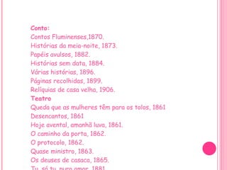 Conto: Contos Fluminenses,1870. Histórias da meia-noite, 1873. Papéis avulsos, 1882. Histórias sem data, 1884. Várias histórias, 1896. Páginas recolhidas, 1899. Relíquias de casa velha, 1906. Teatro Queda que as mulheres têm para os tolos, 1861 Desencantos, 1861 Hoje avental, amanhã luva, 1861. O caminho da porta, 1862. O protocolo, 1862. Quase ministro, 1863. Os deuses de casaca, 1865. Tu, só tu, puro amor, 1881. 