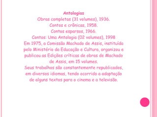 Antologias Obras completas (31 volumes), 1936. Contos e crônicas, 1958. Contos esparsos, 1966. Contos: Uma Antologia (02 volumes), 1998 Em 1975, a Comissão Machado de Assis, instituída pelo Ministério da Educação e Cultura, organizou e publicou as Edições críticas de obras de Machado de Assis, em 15 volumes. Seus trabalhos são constantemente republicados, em diversos idiomas, tendo ocorrido a adaptação de alguns textos para o cinema e a televisão. 