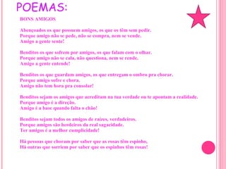 UM DE SEUS POEMAS: BONS AMIGOS Abençoados os que possuem amigos, os que os têm sem pedir. Porque amigo não se pede, não se compra, nem se vende. Amigo a gente sente! Benditos os que sofrem por amigos, os que falam com o olhar. Porque amigo não se cala, não questiona, nem se rende. Amigo a gente entende! Benditos os que guardam amigos, os que entregam o ombro pra chorar. Porque amigo sofre e chora. Amigo não tem hora pra consolar! Benditos sejam os amigos que acreditam na tua verdade ou te apontam a realidade. Porque amigo é a direção. Amigo é a base quando falta o chão! Benditos sejam todos os amigos de raízes, verdadeiros. Porque amigos são herdeiros da real sagacidade. Ter amigos é a melhor cumplicidade! Há pessoas que choram por saber que as rosas têm espinho, Há outras que sorriem por saber que os espinhos têm rosas! 