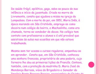De saúde frágil, epilético, gago, sabe-se pouco de sua infância e início da juventude. Criado no morro do Livramento, consta que ajudava a missa na igreja da Lampadosa. Com a morte do pai, em 1851, Maria Inês, à época morando em São Cristóvão, emprega-se como doceira num colégio do bairro, e Machadinho, como era chamado, torna-se vendedor de doces. No colégio tem contato com professores e alunos e é até provável que assistisse às aulas nas ocasiões em que não estava trabalhando.     Mesmo sem ter acesso a cursos regulares, empenhou-se em aprender.  Consta que, em São Cristóvão, conheceu uma senhora francesa, proprietária de uma padaria, cujo forneiro lhe deu as primeiras lições de Francês. Contava, também, com a proteção da madrinha D. Maria José de Mendonça Barroso, viúva do Brigadeiro e Senador do Império Bento Barroso Pereira, proprietária da Quinta do Livramento, onde foram agregados seus pais. 