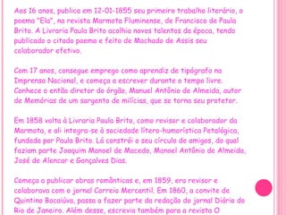 Aos 16 anos, publica em 12-01-1855 seu primeiro trabalho literário, o poema "Ela", na revista Marmota Fluminense, de Francisco de Paula Brito. A Livraria Paula Brito acolhia novos talentos da época, tendo publicado o citado poema e feito de Machado de Assis seu colaborador efetivo.   Com 17 anos, consegue emprego como aprendiz de tipógrafo na Imprensa Nacional, e começa a escrever durante o tempo livre.  Conhece o então diretor do órgão, Manuel Antônio de Almeida, autor de Memórias de um sargento de milícias, que se torna seu protetor. Em 1858 volta à Livraria Paula Brito, como revisor e colaborador da Marmota, e ali integra-se à sociedade lítero-humorística Petalógica, fundada por Paula Brito. Lá constrói o seu círculo de amigos, do qual faziam parte Joaquim Manoel de Macedo, Manoel Antônio de Almeida, José de Alencar e Gonçalves Dias. Começa a publicar obras românticas e, em 1859, era revisor e colaborava com o jornal Correio Mercantil. Em 1860, a convite de Quintino Bocaiúva, passa a fazer parte da redação do jornal Diário do Rio de Janeiro. Além desse, escrevia também para a revista O Espelho (como crítico teatral, inicialmente), A Semana Ilustrada(onde, além do nome, usava o pseudônimo de Dr. Semana) e Jornal das Famílias. 