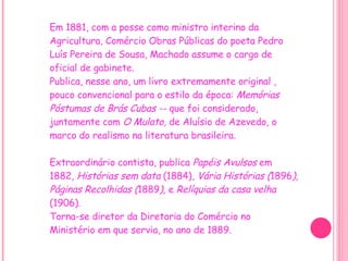 Em 1881, com a posse como ministro interino da Agricultura, Comércio Obras Públicas do poeta Pedro Luís Pereira de Sousa, Machado assume o cargo de oficial de gabinete. Publica, nesse ano, um livro extremamente original , pouco convencional para o estilo da época:  Memórias Póstumas de Brás Cubas --  que foi considerado, juntamente com  O Mulato,  de Aluísio de Azevedo, o marco do realismo na literatura brasileira.     Extraordinário contista, publica  Papéis Avulsos  em 1882,  Histórias sem data  (1884),  Vária Histórias ( 1896 ), Páginas Recolhidas ( 1889 ),  e  Relíquias da casa velha  (1906). Torna-se diretor da Diretoria do Comércio no Ministério em que servia, no ano de 1889. 