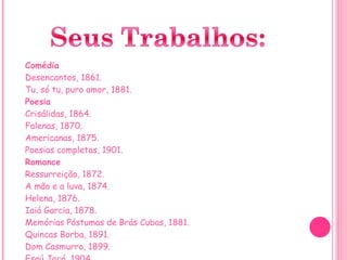 Comédia Desencantos, 1861. Tu, só tu, puro amor, 1881. Poesia Crisálidas, 1864. Falenas, 1870. Americanas, 1875. Poesias completas, 1901. Romance Ressurreição, 1872. A mão e a luva, 1874. Helena, 1876. Iaiá Garcia, 1878. Memórias Póstumas de Brás Cubas, 1881. Quincas Borba, 1891. Dom Casmurro, 1899. Esaú Jacó, 1904. Memorial de Aires, 1908. 