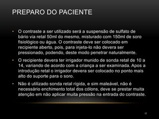 PREPARO DO PACIENTE
17
• O contraste a ser utilizado será a suspensão de sulfato de
bário via retal 50ml do mesmo, misturado com 150ml de soro
fisiológico ou água. O contraste deve ser colocado em
recipiente aberto, pois, para injeta-lo não devera ser
pressionado, podendo, deste modo penetrar naturalmente.
• O recipiente devera ter irrigador munido de sonda retal de 10 a
14, variando de acordo com a criança a ser examinada. Apos a
introdução retal o irrigador devera ser colocado no ponto mais
alto do suporte para o soro.
• Não é utilizado sonda retal rígida, e sim maleável, não é
necessário enchimento total dos cólons, deve se prestar muita
atenção em não aplicar muita pressão na entrada do contraste.
 