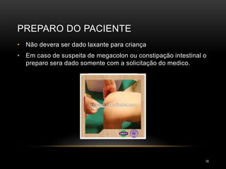 PREPARO DO PACIENTE
18
• Não devera ser dado laxante para criança
• Em caso de suspeita de megacolon ou constipação intestinal o
preparo sera dado somente com a solicitação do medico.
 