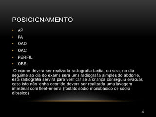 POSICIONAMENTO
20
• AP
• PA
• OAD
• OAC
• PERFIL
• OBS:
O exame devera ser realizada radiografia tardia, ou seja, no dia
seguinte ao dia do exame será uma radiografia simples do abdome,
esta radiografia servira para verificar se a criança conseguiu evacuar,
caso isto não tenha ocorrido devera ser realizada uma lavagem
intestinal com fleet-enema (fosfato sódio monobásico de sódio
dibásico)
 