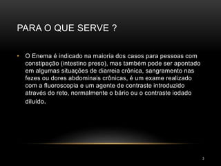 PARA O QUE SERVE ?
3
• O Enema é indicado na maioria dos casos para pessoas com
constipação (intestino preso), mas também pode ser apontado
em algumas situações de diarreia crônica, sangramento nas
fezes ou dores abdominais crônicas, é um exame realizado
com a fluoroscopia e um agente de contraste introduzido
através do reto, normalmente o bário ou o contraste iodado
diluído.
 