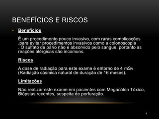 BENEFÍCIOS E RISCOS
4
• Benefícios
É um procedimento pouco invasivo, com raras complicações
.para evitar procedimentos invasivos como a colonoscopia
. O sulfato de bário não é absorvido pelo sangue, portanto as
reações alérgicas são incomuns.
Riscos
A dose de radiação para este exame é entorno de 4 mSv
(Radiação cósmica natural de duração de 16 meses).
Limitações
Não realizar este exame em pacientes com Megacólon Tóxico,
Biópsias recentes, suspeita de perfuração.
 