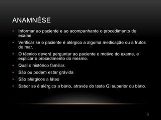 ANAMNÉSE
5
• Informar ao paciente e ao acompanhante o procedimento do
exame.
• Verificar se o paciente é alérgico a alguma medicação ou a frutos
do mar.
• O técnico deverá perguntar ao paciente o motivo do exame, e
explicar o procedimento do mesmo.
• Qual o histórico familiar.
• São ou podem estar grávida
• São alérgicos a látex
• Saber se é alérgico a bário, através do teste GI superior ou bário.
 