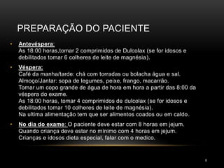PREPARAÇÃO DO PACIENTE
6
• Antevéspera:
As 18:00 horas,tomar 2 comprimidos de Dulcolax (se for idosos e
debilitados tomar 6 colheres de leite de magnésia).
• Véspera:
Café da manha/tarde: chá com torradas ou bolacha água e sal.
Almoço/Jantar: sopa de legumes, peixe, frango, macarrão.
Tomar um copo grande de água de hora em hora a partir das 8:00 da
véspera do exame.
As 18:00 horas, tomar 4 comprimidos de dulcolax (se for idosos e
debilitados tomar 10 colheres de leite de magnésia).
Na ultima alimentação tem que ser alimentos coados ou em caldo.
• No dia do exame: O paciente deve estar com 8 horas em jejum.
Quando criança deve estar no mínimo com 4 horas em jejum.
Crianças e idosos dieta especial, falar com o medico.
 
