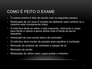 COMO É FEITO O EXAME
7
• O exame enema é feito de acordo com os seguintes passos:
• Realização de um raios-X simples do abdômen para verificar se o
intestino está corretamente limpo;
• O indivíduo deita-se sobre o lado esquerdo, inclinando o corpo
para frente e coloca a perna direita mais à frente da perna
esquerda;
• Introdução de uma sonda retal e do contraste;
• O indivíduo deve mudar de posição para espalhar o contraste;
• Remoção do excesso de contraste e injeção de ar;
• Remoção da sonda;
• Realização de vários raios x para avaliar o intestino.
 