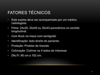 FATORES TÉCNICOS
9
• Este exame deve ser acompanhado por um médico
radiologista.
• Filme: 24x30, 30x40 ou 35x43 panorâmico no sentido
longitudinal.
• Com Buck na mesa com seriógrafo
• Identificação: lado direito do paciente.
• Proteção: Protetor de tireoide
• Colimação: Colimar os 4 lados de interesse
• Dfo.Fi: 90 cm a 102 cm.
 