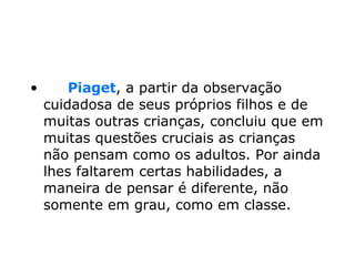        Piaget , a partir da observação cuidadosa de seus próprios filhos e de muitas outras crianças, concluiu que em muitas questões cruciais as crianças não pensam como os adultos. Por ainda lhes faltarem certas habilidades, a maneira de pensar é diferente, não somente em grau, como em classe.  