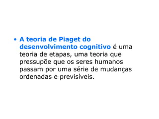 A teoria de Piaget do desenvolvimento cognitivo  é uma teoria de etapas, uma teoria que pressupõe que os seres humanos passam por uma série de mudanças ordenadas e previsíveis.  