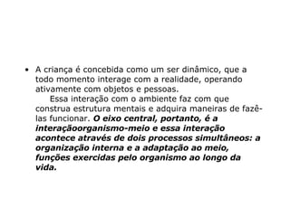 A criança é concebida como um ser dinâmico, que a todo momento interage com a realidade, operando ativamente com objetos e pessoas.       Essa interação com o ambiente faz com que construa estrutura mentais e adquira maneiras de fazê-las funcionar.  O eixo central, portanto, é a interaçãoorganismo-meio e essa interação acontece através de dois processos simultâneos: a organização interna e a adaptação ao meio, funções exercidas pelo organismo ao longo da vida.    