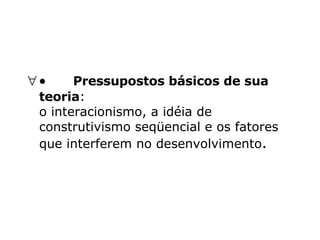            Pressupostos básicos de sua teoria : o interacionismo, a idéia de construtivismo seqüencial e os fatores que interferem no desenvolvimento .  