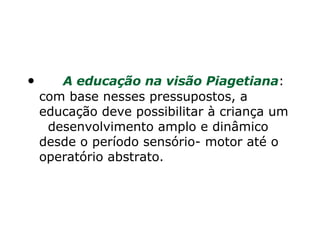        A educação na visão Piagetiana : com base nesses pressupostos, a educação deve possibilitar à criança um   desenvolvimento amplo e dinâmico desde o período sensório- motor até o operatório abstrato. 