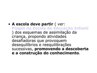 A escola deve partir  ( ver:  Piaget na Escola de Educação Infantil ) dos esquemas de assimilação da criança, propondo atividades desafiadoras que provoquem desequilíbrios e reequilibrações sucessivas,  promovendo a descoberta e a construção do conhecimento . 