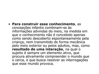Para construir esse conhecimento , as concepções infantis combinam-se às informações advindas do meio, na medida em que o conhecimento não é concebido apenas como sendo descoberto espontaneamente pela criança, nem transmitido de forma mecânica pelo meio exterior ou pelos adultos, mas, como  resultado de uma interação , na qual o sujeito é sempre um elemento ativo, que procura ativamente compreender o mundo que o cerca, e que busca resolver as interrogações que esse mundo provoca. 