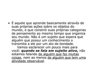 É aquele que aprende basicamente através de suas próprias ações sobre os objetos do mundo, e que constrói suas próprias categorias de pensamento ao mesmo tempo que organiza seu mundo. Não é um sujeito que espera que alguém que possui um conhecimento o transmita a ele por um ato de bondade.      Vamos esclarecer um pouco mais para você:  quando se fala em sujeito ativo,  não estamos falando  de alguém que faz muitas coisas , nem ao menos  de alguém que tem uma atividade observável .   