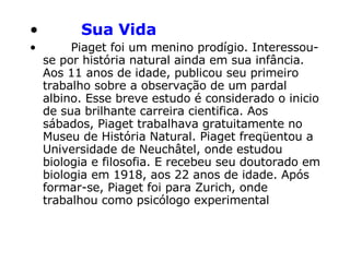         Sua Vida           Piaget foi um menino prodígio. Interessou-se por história natural ainda em sua infância. Aos 11 anos de idade, publicou seu primeiro trabalho sobre a observação de um pardal albino. Esse breve estudo é considerado o inicio de sua brilhante carreira cientifica. Aos sábados, Piaget trabalhava gratuitamente no Museu de História Natural. Piaget freqüentou a Universidade de Neuchâtel, onde estudou biologia e filosofia. E recebeu seu doutorado em biologia em 1918, aos 22 anos de idade. Após formar-se, Piaget foi para Zurich, onde trabalhou como psicólogo experimental   