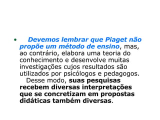       Devemos lembrar que Piaget não propõe um método de ensino , mas, ao contrário, elabora uma teoria do conhecimento e desenvolve muitas investigações cujos resultados são utilizados por psicólogos e pedagogos.     Desse modo,  suas pesquisas recebem diversas interpretações que se concretizam em propostas didáticas também diversas .  