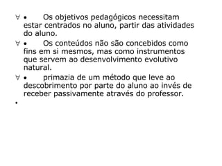            Os objetivos pedagógicos necessitam estar centrados no aluno, partir das atividades do aluno.             Os conteúdos não são concebidos como fins em si mesmos, mas como instrumentos que servem ao desenvolvimento evolutivo natural.             primazia de um método que leve ao descobrimento por parte do aluno ao invés de receber passivamente através do professor.         