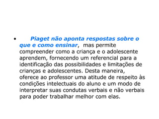        Piaget não aponta respostas sobre o que e como ensinar ,  mas permite compreender como a criança e o adolescente aprendem, fornecendo um referencial para a identificação das possibilidades e limitações de crianças e adolescentes. Desta maneira, oferece ao professor uma atitude de respeito às condições intelectuais do aluno e um modo de interpretar suas condutas verbais e não verbais para poder trabalhar melhor com elas. 