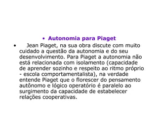 Autonomia para Piaget      Jean Piaget, na sua obra discute com muito cuidado a questão da autonomia e do seu desenvolvimento. Para Piaget a autonomia não está relacionada com isolamento (capacidade de aprender sozinho e respeito ao ritmo próprio - escola comportamentalista), na verdade entende Piaget que o florescer do pensamento autônomo e lógico operatório é paralelo ao surgimento da capacidade de estabelecer relações cooperativas.   