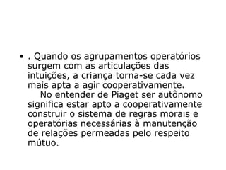 . Quando os agrupamentos operatórios surgem com as articulações das intuições, a criança torna-se cada vez mais apta a agir cooperativamente.     No entender de Piaget ser autônomo significa estar apto a cooperativamente construir o sistema de regras morais e operatórias necessárias à manutenção de relações permeadas pelo respeito mútuo.   