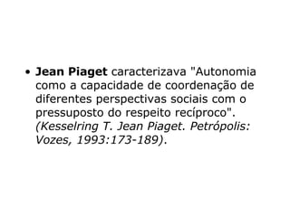 Jean Piaget  caracterizava "Autonomia como a capacidade de coordenação de diferentes perspectivas sociais com o pressuposto do respeito recíproco".  (Kesselring T. Jean Piaget.  Petrópolis: Vozes, 1993:173-189) . 