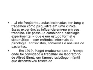 . Lá ele freqüentou aulas lecionadas por Jung e trabalhou como psiquiatra em uma clinica. Essas experiências influenciaram-no em seu trabalho. Ele passou a combinar a psicologia experimental – que é um estudo formal e sistemático – com métodos informais de psicologia: entrevistas, conversas e análises de pacientes.          Em 1919, Piaget mudou-se para a França onde foi convidado a trabalhar no laboratório de Alfred Binet, um famoso psicólogo infantil que desenvolveu testes de  
