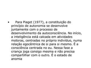      Para Piaget (1977), a constituição do princípio de autonomia se desenvolve juntamente com o processo de desenvolvimento da autoconsciência. No início, a inteligência está calcada em atividades motoras, centradas no próprio indivíduo, numa relação egocêntrica de si para si mesmo. É a consciência centrada no eu. Nessa fase a criança joga consigo mesma e não precisa compartilhar com o outro. É o estado de anomia   