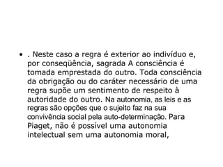 . Neste caso a regra é exterior ao indivíduo e, por conseqüência, sagrada A consciência é tomada emprestada do outro. Toda consciência da obrigação ou do caráter necessário de uma regra supõe um sentimento de respeito à autoridade do outro.  Na autonomia, as leis e as regras são opções que o sujeito faz na sua convivência social pela auto-determinação.  Para Piaget, não é possível uma autonomia intelectual sem uma autonomia moral,  