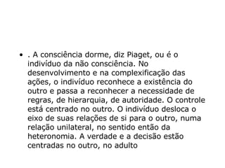 . A consciência dorme, diz Piaget, ou é o indivíduo da não consciência. No desenvolvimento e na complexificação das ações, o indivíduo reconhece a existência do outro e passa a reconhecer a necessidade de regras, de hierarquia, de autoridade. O controle está centrado no outro. O indivíduo desloca o eixo de suas relações de si para o outro, numa relação unilateral, no sentido então da heteronomia. A verdade e a decisão estão centradas no outro, no adulto   