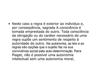 Neste caso a regra é exterior ao indivíduo e, por conseqüência, sagrada A consciência é tomada emprestada do outro. Toda consciência da obrigação ou do caráter necessário de uma regra supõe um sentimento de respeito à autoridade do outro.  Na autonomia, as leis e as regras são opções que o sujeito faz na sua convivência social pela auto-determinação.  Para Piaget, não é possível uma autonomia intelectual sem uma autonomia moral,  