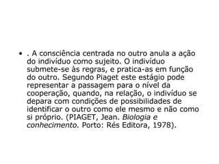 . A consciência centrada no outro anula a ação do indivíduo como sujeito. O indivíduo submete-se às regras, e pratica-as em função do outro. Segundo Piaget este estágio pode representar a passagem para o nível da cooperação, quando, na relação, o indivíduo se depara com condições de possibilidades de identificar o outro como ele mesmo e não como si próprio. (PIAGET, Jean.  Biologia e conhecimento.  Porto: Rés Editora, 1978). 