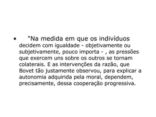      "Na medida em que os indivíduos  decidem com igualdade - objetivamente ou subjetivamente, pouco importa - , as pressões que exercem uns sobre os outros se tornam colaterais. E as intervenções da razão, que Bovet tão justamente observou, para explicar a autonomia adquirida pela moral, dependem, precisamente, dessa cooperação progressiva.  