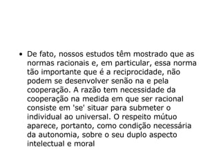 De fato, nossos estudos têm mostrado que as normas racionais e, em particular, essa norma tão importante que é a reciprocidade, não podem se desenvolver senão na e pela cooperação. A razão tem necessidade da cooperação na medida em que ser racional consiste em 'se' situar para submeter o individual ao universal. O respeito mútuo aparece, portanto, como condição necessária da autonomia, sobre o seu duplo aspecto intelectual e moral   