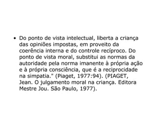Do ponto de vista intelectual, liberta a criança das opiniões impostas, em proveito da coerência interna e do controle recíproco. Do ponto de vista moral, substitui as normas da autoridade pela norma imanente à própria ação e à própria consciência, que é a reciprocidade na simpatia."  (Piaget, 1977:94). (PIAGET, Jean.  O julgamento moral na criança. Editora Mestre Jou. São Paulo, 1977). 