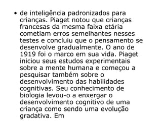 de inteligência padronizados para crianças. Piaget notou que crianças francesas da mesma faixa etária cometiam erros semelhantes nesses testes e concluiu que o pensamento se desenvolve gradualmente. O ano de 1919 foi o marco em sua vida. Piaget iniciou seus estudos experimentais sobre a mente humana e começou a pesquisar também sobre o desenvolvimento das habilidades cognitivas. Seu conhecimento de biologia levou-o a enxergar o desenvolvimento cognitivo de uma criança como sendo uma evolução gradativa. Em  