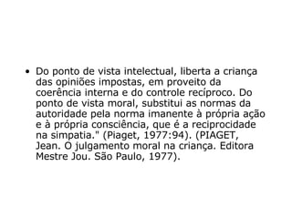 Do ponto de vista intelectual, liberta a criança das opiniões impostas, em proveito da coerência interna e do controle recíproco. Do ponto de vista moral, substitui as normas da autoridade pela norma imanente à própria ação e à própria consciência, que é a reciprocidade na simpatia."  (Piaget, 1977:94). (PIAGET, Jean.  O julgamento moral na criança. Editora Mestre Jou. São Paulo, 1977). 
