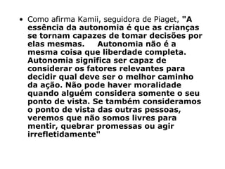 Como afirma Kamii, seguidora de Piaget,  "A essência da autonomia é que as crianças se tornam capazes de tomar decisões por elas mesmas.     Autonomia não é a mesma coisa que liberdade completa. Autonomia significa ser capaz de considerar os fatores relevantes para decidir qual deve ser o melhor caminho da ação. Não pode haver moralidade quando alguém considera somente o seu ponto de vista. Se também consideramos o ponto de vista das outras pessoas, veremos que não somos livres para mentir, quebrar promessas ou agir irrefletidamente" 